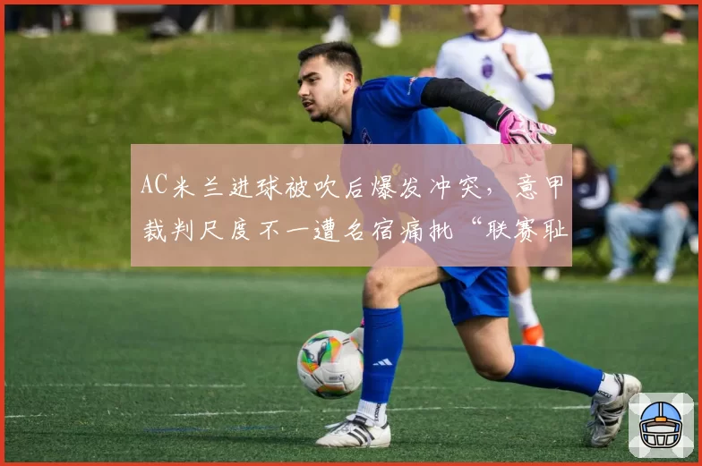 AC米兰进球被吹后爆发冲突，意甲裁判尺度不一遭名宿痛批“联赛耻辱”