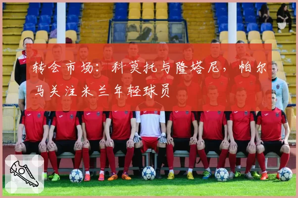 转会市场:科莫托与隆塔尼,帕尔马关注米兰年轻球员