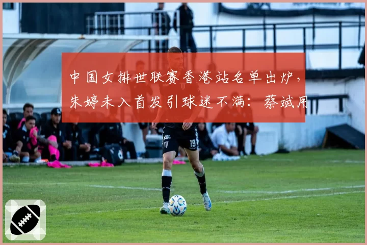 中国女排世联赛香港站名单出炉,朱婷未入首发引球迷不满:蔡斌用人是否太保守?