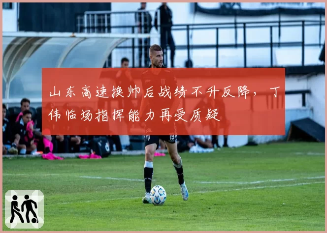 山东高速换帅后战绩不升反降，丁伟临场指挥能力再受质疑