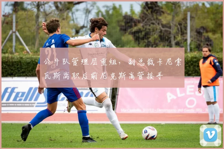 公牛队管理层重组,副总裁卡尼索瓦斯离职后前尼克斯高管接手
