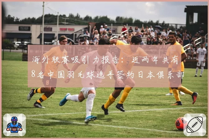 海外联赛吸引力报告:近两年共有8名中国羽毛球选手签约日本俱乐部