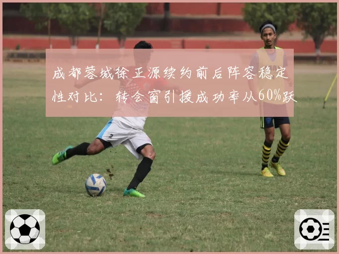 成都蓉城徐正源续约前后阵容稳定性对比：转会窗引援成功率从60%跃至85%