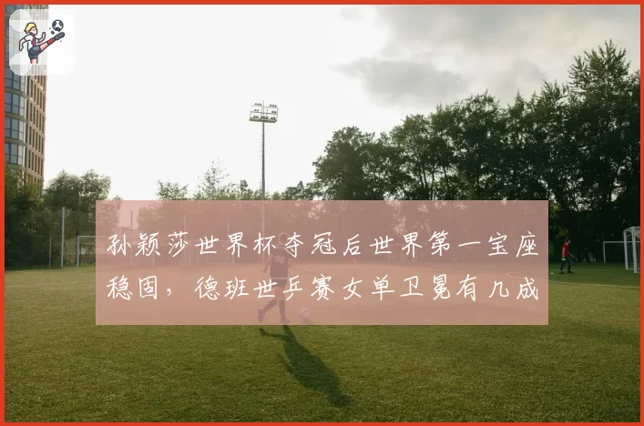 孙颖莎世界杯夺冠后世界第一宝座稳固,德班世乒赛女单卫冕有几成把握?