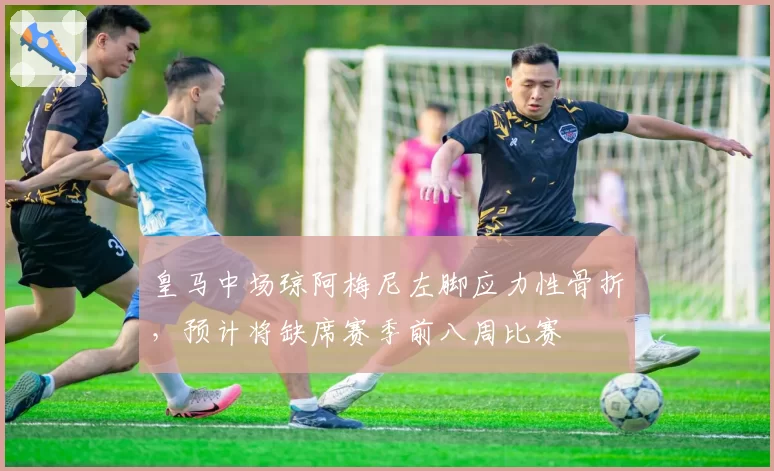 皇马中场琼阿梅尼左脚应力性骨折,预计将缺席赛季前八周比赛