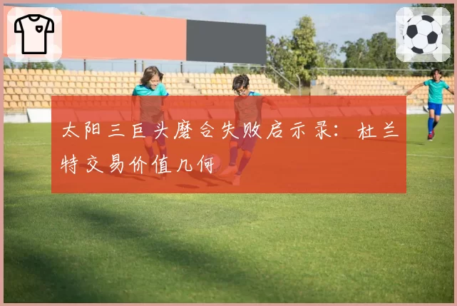 太阳三巨头磨合失败启示录:杜兰特交易价值几何