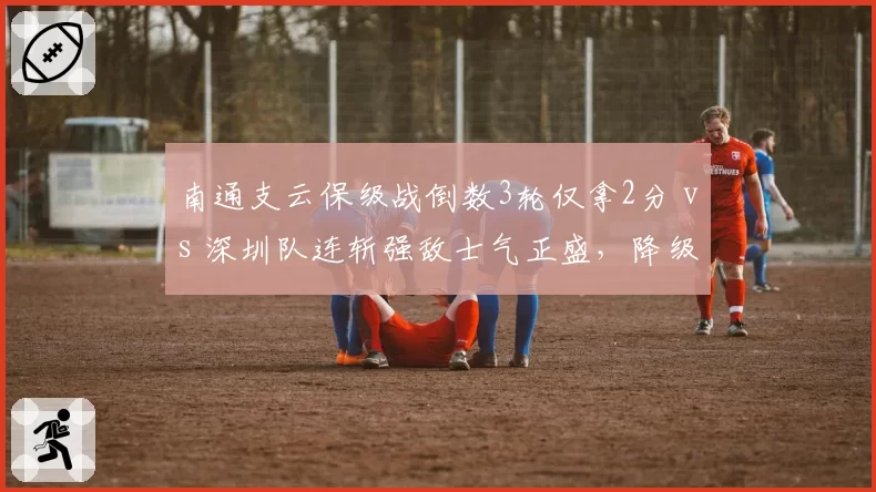 南通支云保级战倒数3轮仅拿2分 vs 深圳队连斩强敌士气正盛，降级边缘生死时速