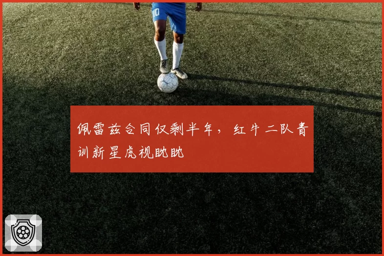 佩雷兹合同仅剩半年,红牛二队青训新星虎视眈眈