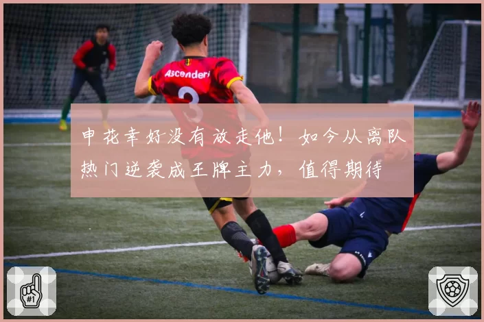 申花幸好没有放走他!如今从离队热门逆袭成王牌主力,值得期待