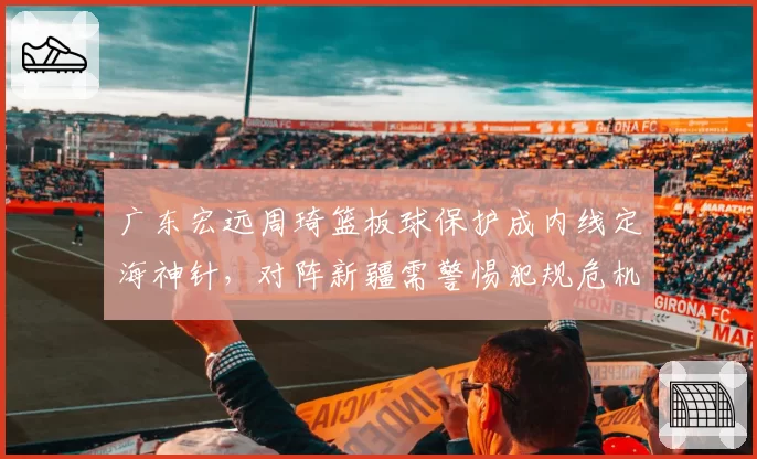 广东宏远周琦篮板球保护成内线定海神针，对阵新疆需警惕犯规危机