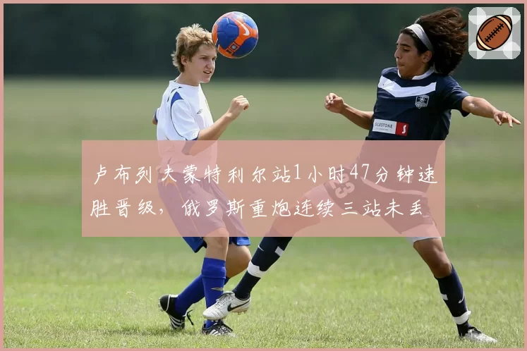 卢布列夫蒙特利尔站1小时47分钟速胜晋级，俄罗斯重炮连续三站未丢一盘能找到顶级对手？