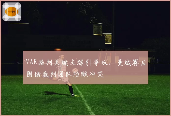 VAR漏判关键点球引争议,曼城赛后围堵裁判团队险酿冲突