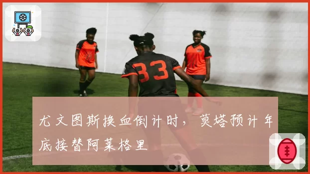 尤文图斯换血倒计时,莫塔预计年底接替阿莱格里