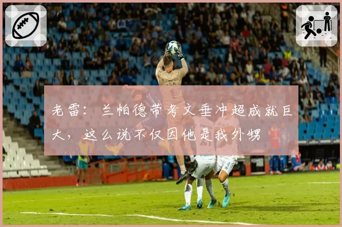 老雷：兰帕德带考文垂冲超成就巨大，这么说不仅因他是我外甥