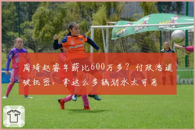 周琦赵睿年薪比600万多？付政浩道破机密，拿这么多钱划水太可恶