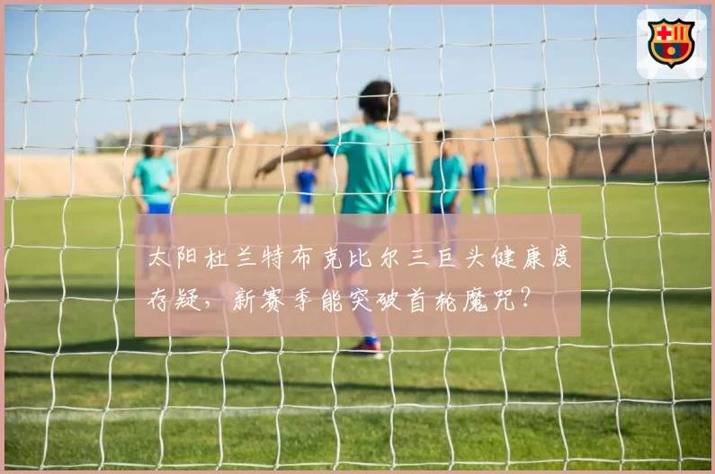 太阳杜兰特布克比尔三巨头健康度存疑,新赛季能突破首轮魔咒?
