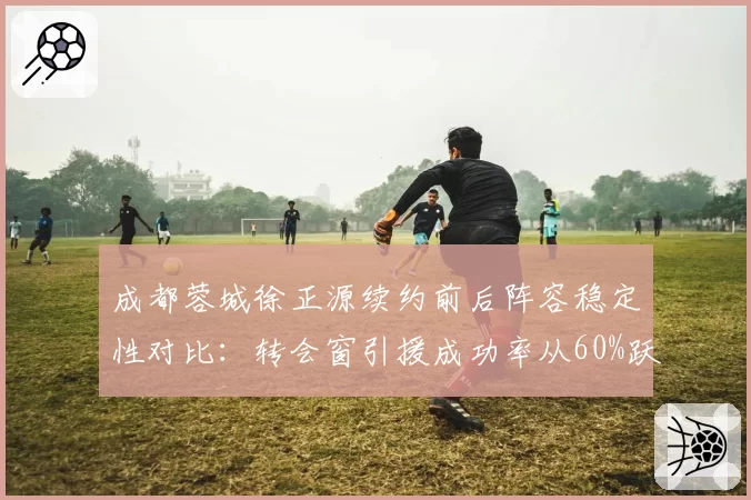 成都蓉城徐正源续约前后阵容稳定性对比：转会窗引援成功率从60%跃至85%