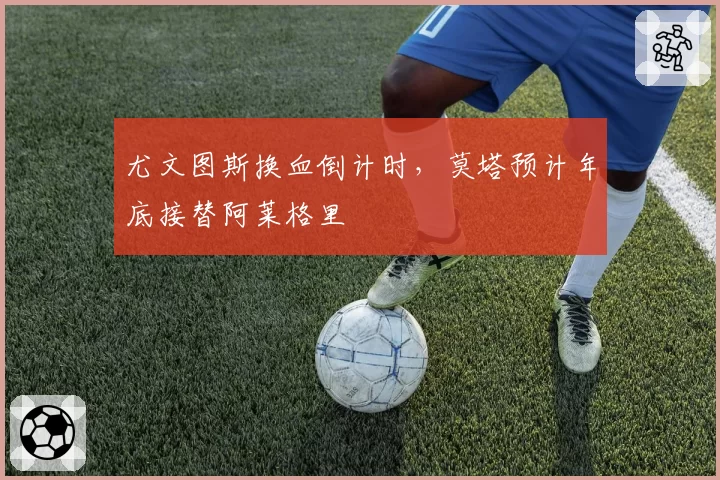尤文图斯换血倒计时,莫塔预计年底接替阿莱格里