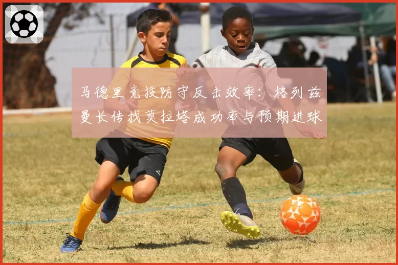 马德里竞技防守反击效率：格列兹曼长传找莫拉塔成功率与预期进球对比