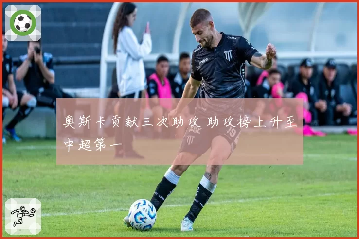 奥斯卡贡献三次助攻 助攻榜上升至中超第一
