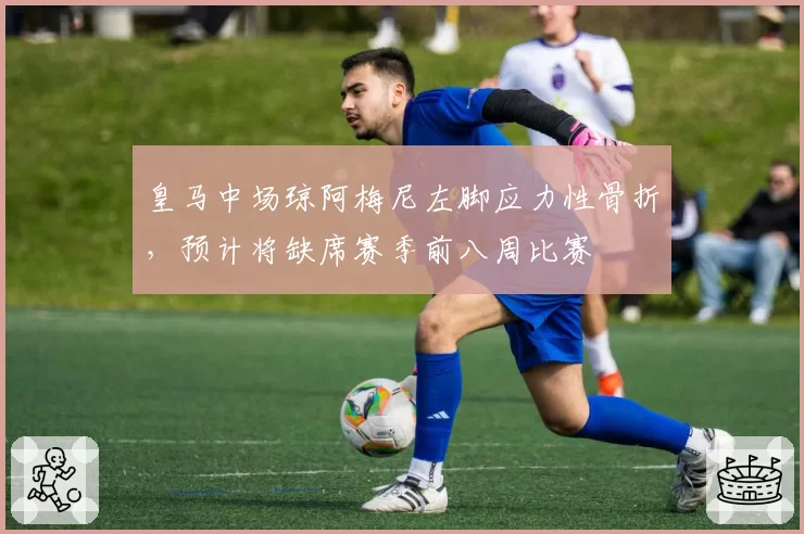 皇马中场琼阿梅尼左脚应力性骨折,预计将缺席赛季前八周比赛