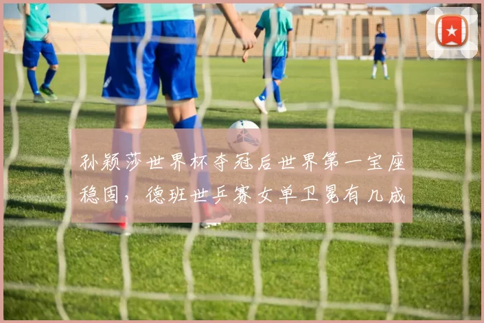 孙颖莎世界杯夺冠后世界第一宝座稳固,德班世乒赛女单卫冕有几成把握?