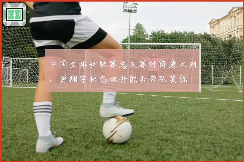 中国女排世联赛总决赛对阵意大利,龚翔宇状态回升能否带队复仇