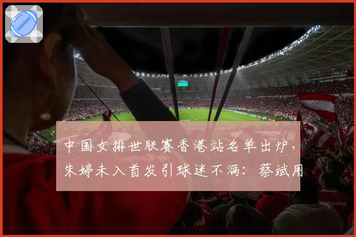 中国女排世联赛香港站名单出炉,朱婷未入首发引球迷不满:蔡斌用人是否太保守?