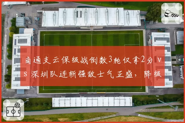 南通支云保级战倒数3轮仅拿2分 vs 深圳队连斩强敌士气正盛，降级边缘生死时速