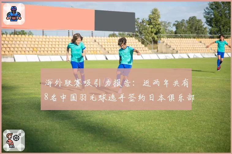 海外联赛吸引力报告:近两年共有8名中国羽毛球选手签约日本俱乐部