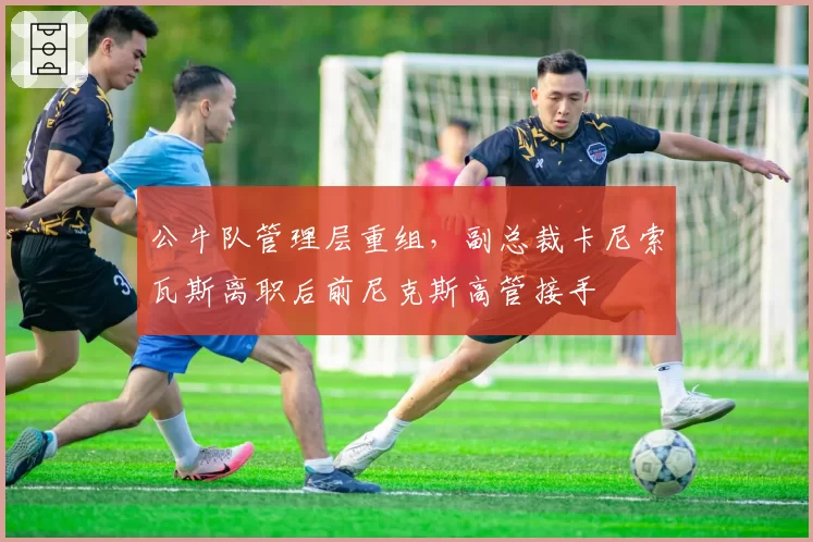 公牛队管理层重组,副总裁卡尼索瓦斯离职后前尼克斯高管接手