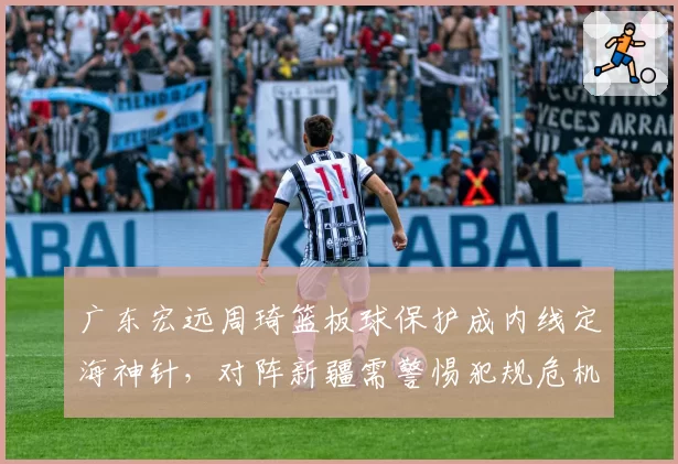 广东宏远周琦篮板球保护成内线定海神针，对阵新疆需警惕犯规危机