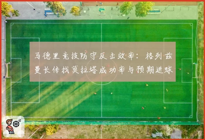 马德里竞技防守反击效率:格列兹曼长传找莫拉塔成功率与预期进球对比