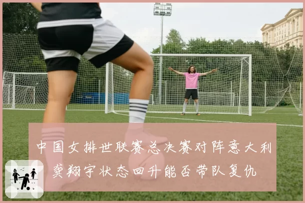 中国女排世联赛总决赛对阵意大利，龚翔宇状态回升能否带队复仇